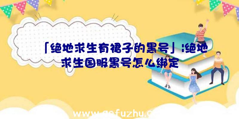 「绝地求生有裙子的黑号」|绝地求生国服黑号怎么绑定